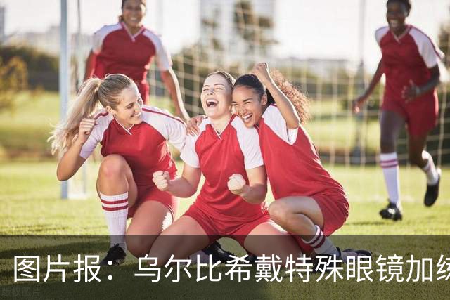 图片报：乌尔比希戴特殊眼镜加练，专注提升反应和协调